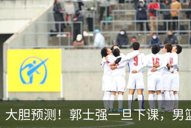 大胆预测！郭士强一旦下课，男篮新主帅99％在以下会在这三人之间产生