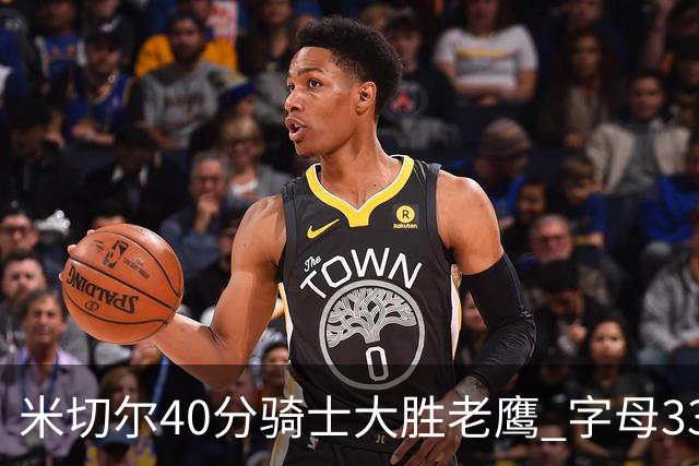 米切尔40分骑士大胜老鹰 字母33+10雄鹿灭热火